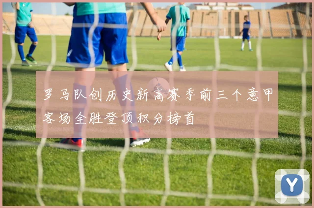 罗马队创历史新高赛季前三个意甲客场全胜登顶积分榜首