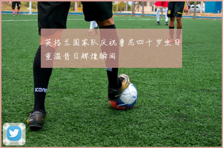 英格兰国家队庆祝鲁尼四十岁生日重温昔日辉煌瞬间