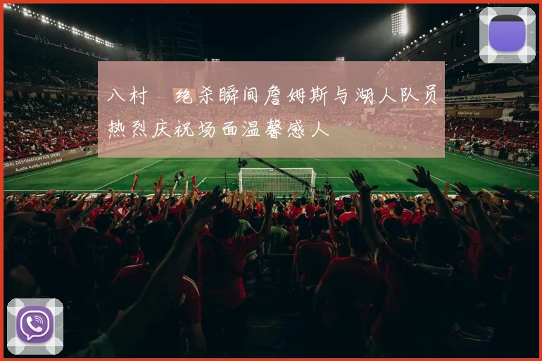 八村塁绝杀瞬间詹姆斯与湖人队员热烈庆祝场面温馨感人