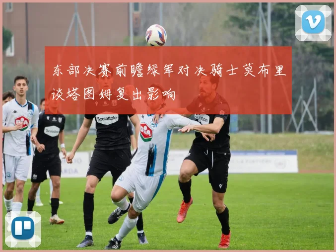 东部决赛前瞻绿军对决骑士莫布里谈塔图姆复出影响