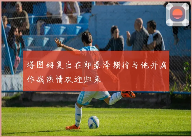 塔图姆复出在即豪泽期待与他并肩作战热情欢迎归来