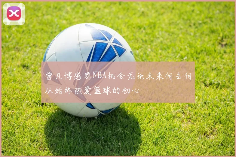 曾凡博感恩NBA机会无论未来何去何从始终热爱篮球的初心