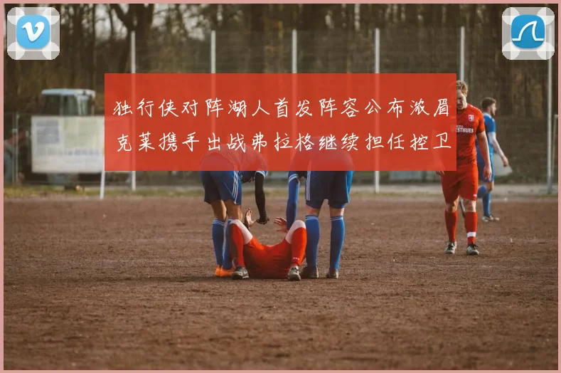 独行侠对阵湖人首发阵容公布浓眉克莱携手出战弗拉格继续担任控卫