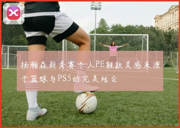 杨瀚森新秀赛个人PE鞋款灵感来源于篮球与PS5的完美结合