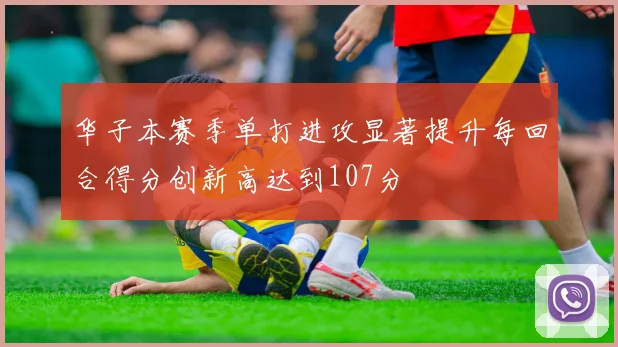 华子本赛季单打进攻显著提升每回合得分创新高达到107分