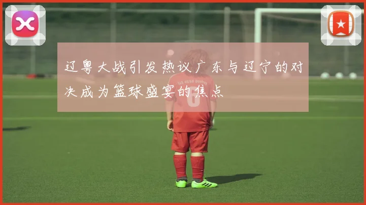 辽粤大战引发热议广东与辽宁的对决成为篮球盛宴的焦点