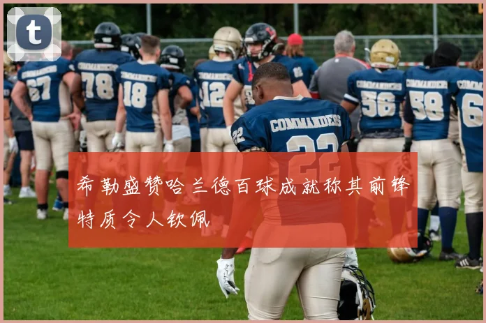 希勒盛赞哈兰德百球成就称其前锋特质令人钦佩