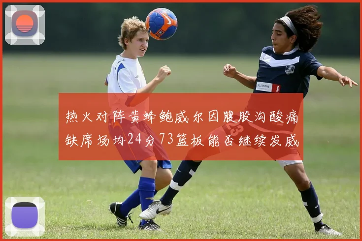 热火对阵黄蜂鲍威尔因腹股沟酸痛缺席场均24分73篮板能否继续发威