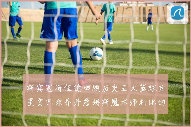 斯宾塞海伍德回顾历史五大篮球巨星贾巴尔乔丹詹姆斯魔术师科比的辉煌成就