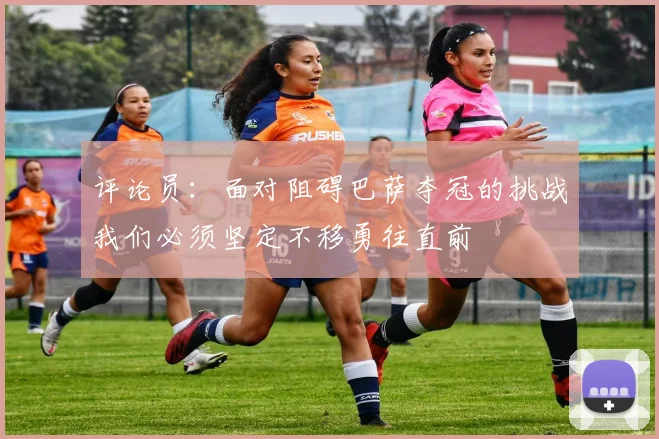 评论员：面对阻碍巴萨夺冠的挑战我们必须坚定不移勇往直前