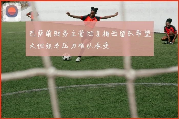 巴萨前财务主管坦言梅西留队希望大但经济压力难以承受