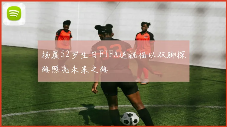 杨晨52岁生日FIFA送祝福以双脚探路照亮未来之路