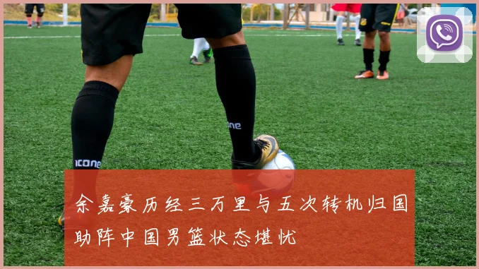 余嘉豪历经三万里与五次转机归国助阵中国男篮状态堪忧